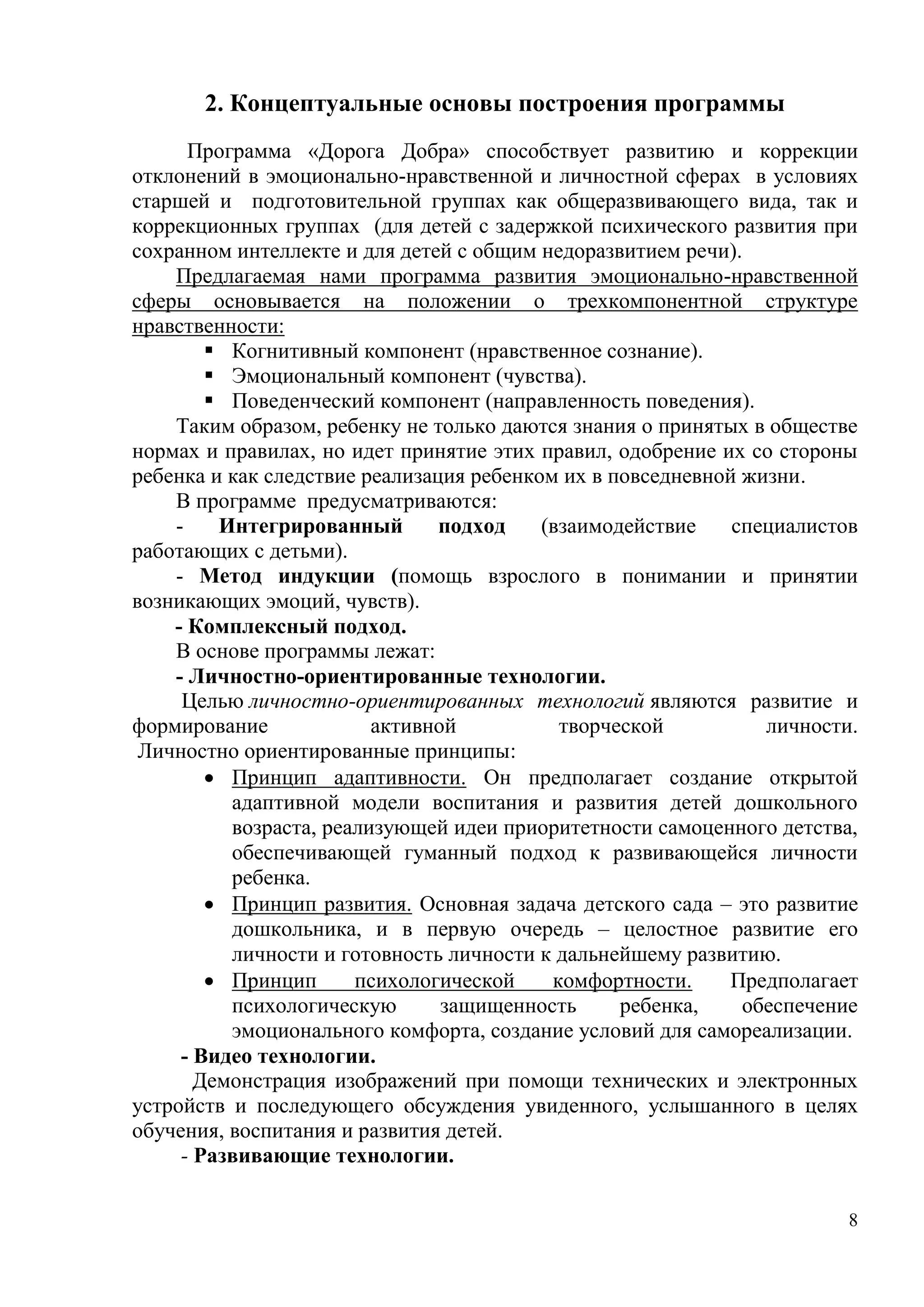 8
2. Концептуальные основы построения программы
Программа «Дорога Добра» способствует развитию и коррекции
отклонений в эмоционально-нравственной и личностной сферах в условиях
старшей и подготовительной группах как общеразвивающего вида, так и
коррекционных группах (для детей с задержкой психического развития при
сохранном интеллекте и для детей с общим недоразвитием речи).
Предлагаемая нами программа развития эмоционально-нравственной
сферы основывается на положении о трехкомпонентной структуре
нравственности:
 Когнитивный компонент (нравственное сознание).
 Эмоциональный компонент (чувства).
 Поведенческий компонент (направленность поведения).
Таким образом, ребенку не только даются знания о принятых в обществе
нормах и правилах, но идет принятие этих правил, одобрение их со стороны
ребенка и как следствие реализация ребенком их в повседневной жизни.
В программе предусматриваются:
- Интегрированный подход (взаимодействие специалистов
работающих с детьми).
- Метод индукции (помощь взрослого в понимании и принятии
возникающих эмоций, чувств).
- Комплексный подход.
В основе программы лежат:
- Личностно-ориентированные технологии.
Целью личностно-ориентированных технологий являются развитие и
формирование активной творческой личности.
Личностно ориентированные принципы:
 Принцип адаптивности. Он предполагает создание открытой
адаптивной модели воспитания и развития детей дошкольного
возраста, реализующей идеи приоритетности самоценного детства,
обеспечивающей гуманный подход к развивающейся личности
ребенка.
 Принцип развития. Основная задача детского сада – это развитие
дошкольника, и в первую очередь – целостное развитие его
личности и готовность личности к дальнейшему развитию.
 Принцип психологической комфортности. Предполагает
психологическую защищенность ребенка, обеспечение
эмоционального комфорта, создание условий для самореализации.
- Видео технологии.
Демонстрация изображений при помощи технических и электронных
устройств и последующего обсуждения увиденного, услышанного в целях
обучения, воспитания и развития детей.
- Развивающие технологии.
 