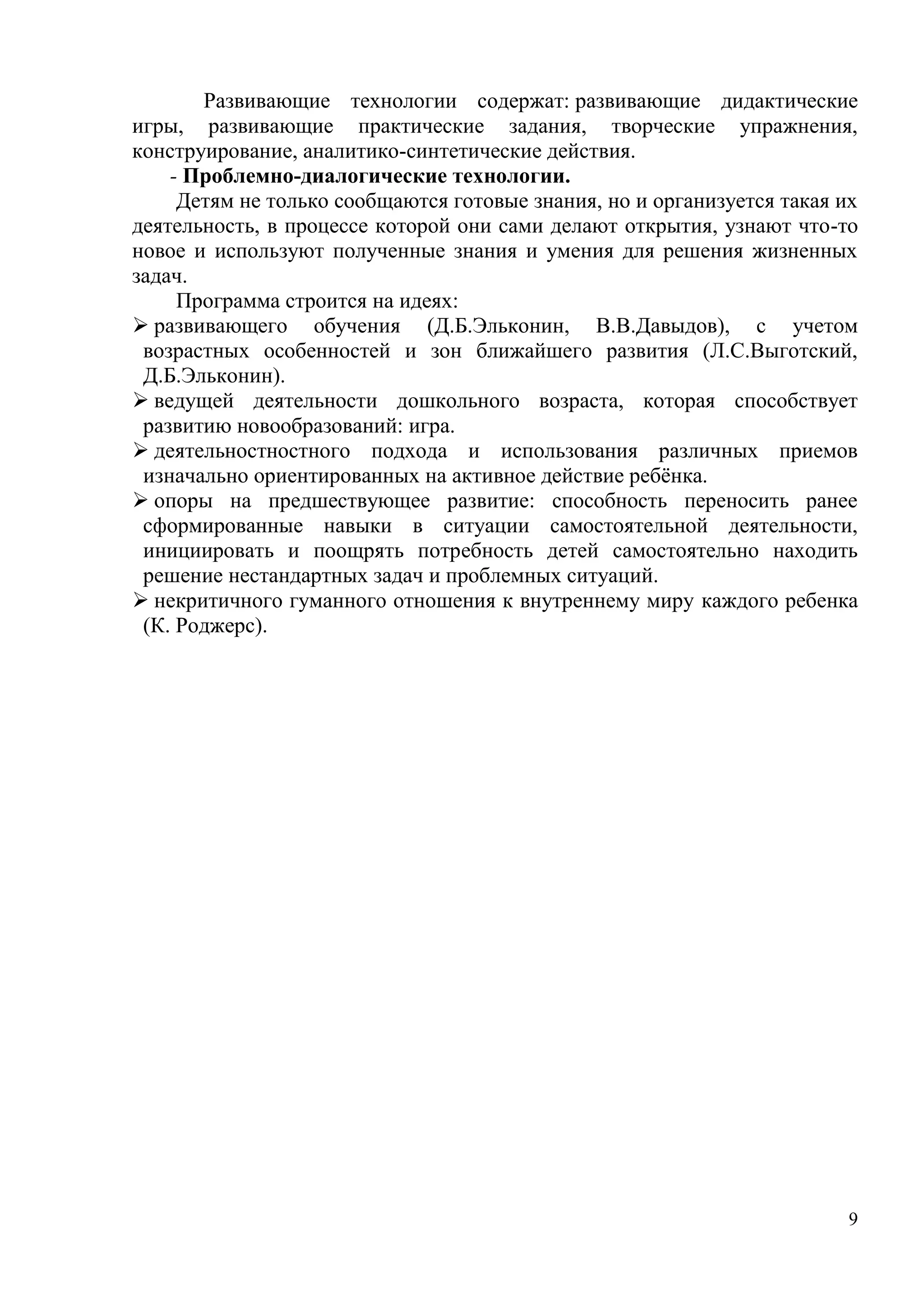 9
Развивающие технологии содержат: развивающие дидактические
игры, развивающие практические задания, творческие упражнения,
конструирование, аналитико-синтетические действия.
- Проблемно-диалогические технологии.
Детям не только сообщаются готовые знания, но и организуется такая их
деятельность, в процессе которой они сами делают открытия, узнают что-то
новое и используют полученные знания и умения для решения жизненных
задач.
Программа строится на идеях:
 развивающего обучения (Д.Б.Эльконин, В.В.Давыдов), с учетом
возрастных особенностей и зон ближайшего развития (Л.С.Выготский,
Д.Б.Эльконин).
 ведущей деятельности дошкольного возраста, которая способствует
развитию новообразований: игра.
 деятельностностного подхода и использования различных приемов
изначально ориентированных на активное действие ребёнка.
 опоры на предшествующее развитие: способность переносить ранее
сформированные навыки в ситуации самостоятельной деятельности,
инициировать и поощрять потребность детей самостоятельно находить
решение нестандартных задач и проблемных ситуаций.
 некритичного гуманного отношения к внутреннему миру каждого ребенка
(К. Роджерс).
 