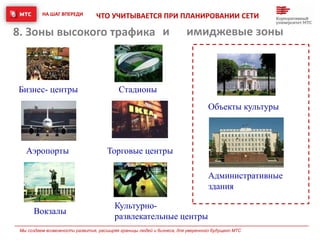 НА ШАГ ВПЕРЕДИ
Мы создаем возможности развития, расширяя границы людей и бизнеса, для уверенного будущего МТС
8. Зоны высокого трафика
Аэропорты Торговые центры
Вокзалы
Стадионы
Культурно-
развлекательные центры
Бизнес- центры
ЧТО УЧИТЫВАЕТСЯ ПРИ ПЛАНИРОВАНИИ СЕТИ
и имиджевые зоны
Административные
здания
Объекты культуры
 