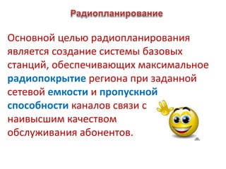 Основной целью радиопланирования
является создание системы базовых
станций, обеспечивающих максимальное
радиопокрытие региона при заданной
сетевой емкости и пропускной
способности каналов связи с
наивысшим качеством
обслуживания абонентов.
 