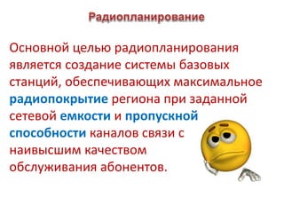 Основной целью радиопланирования
является создание системы базовых
станций, обеспечивающих максимальное
радиопокрытие региона при заданной
сетевой емкости и пропускной
способности каналов связи с
наивысшим качеством
обслуживания абонентов.
 
