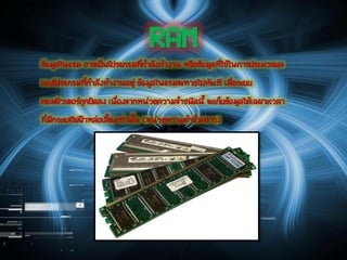 RAMข้อมูลในแรม อาจเป็นโปรแกรมที่กาลังทางาน หรือข้อมูลที่ใช้ในการประมวลผล
ของโปรแกรมที่กาลังทางานอยู่ ข้อมูลในแรมจะหายไปทันที เมื่อระบบ
คอมพิวเตอร์ถูกปิดลง เนื่องจากหน่วยความจาชนิดนี้ จะเก็บข้อมูลได้เฉพาะเวลา
ที่มีกระแสไฟฟ้าหล่อเลี้ยงเท่านั้น (หน่วยความจาชั่วคราว)
 