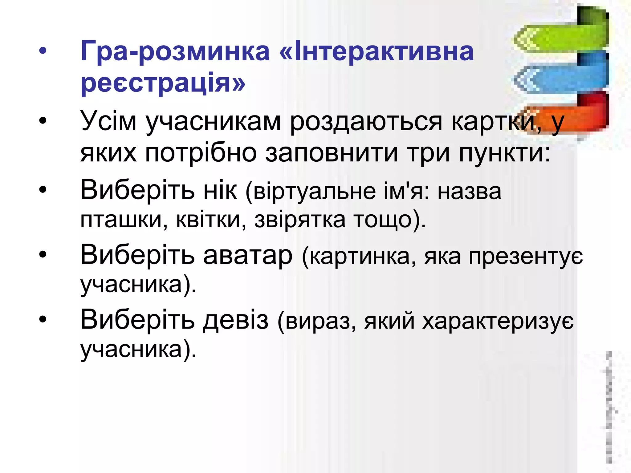 • Гра-розминка «Інтерактивна
реєстрація»
• Усім учасникам роздаються картки, у
яких потрібно заповнити три пункти:
• Виберіть нік (віртуальне ім'я: назва
пташки, квітки, звірятка тощо).
• Виберіть аватар (картинка, яка презентує
учасника).
• Виберіть девіз (вираз, який характеризує
учасника).
 