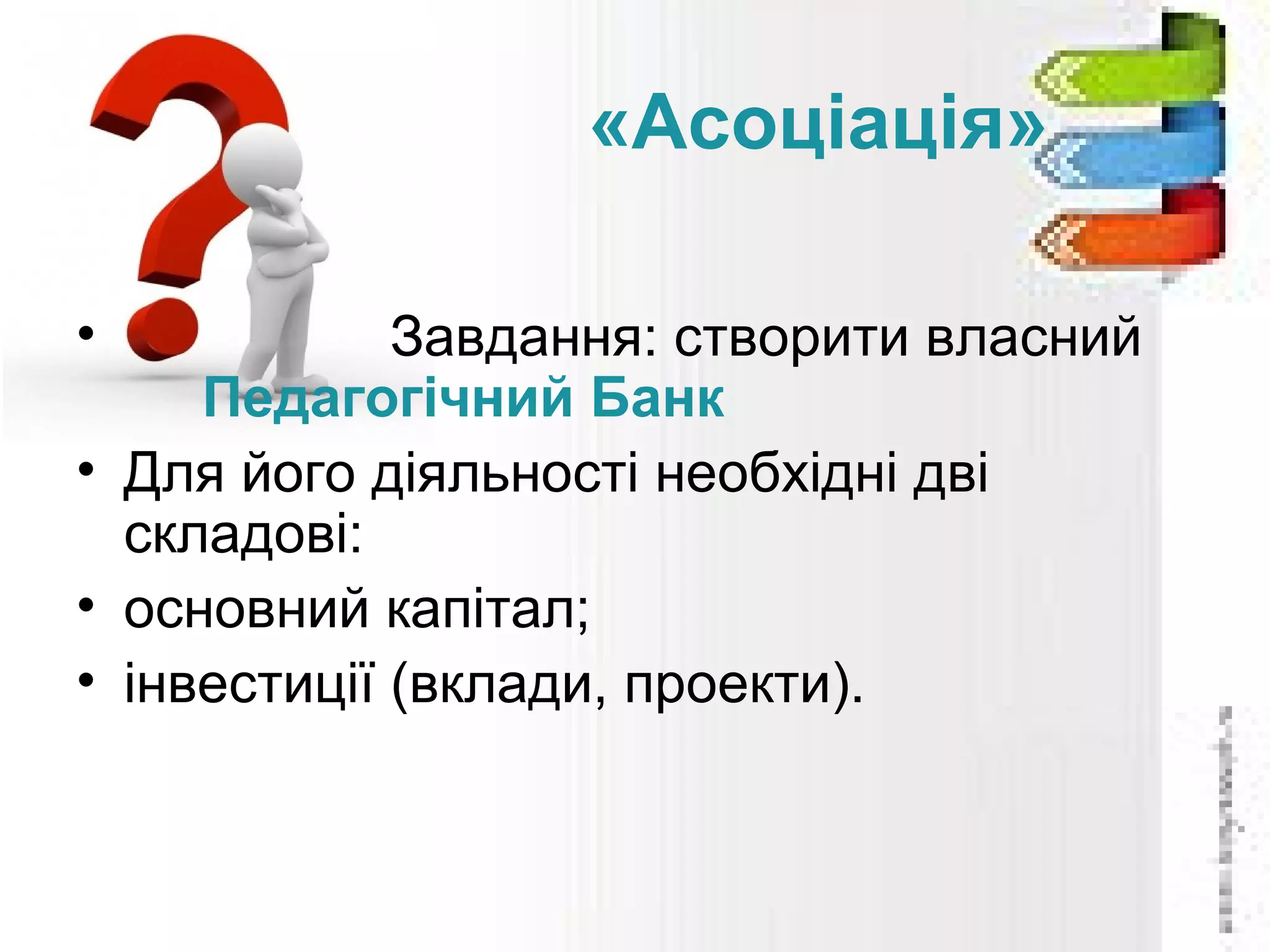 «Асоціація»
• Завдання: створити власний
Педагогічний Банк
• Для його діяльності необхідні дві
складові:
• основний капітал;
• інвестиції (вклади, проекти).
 