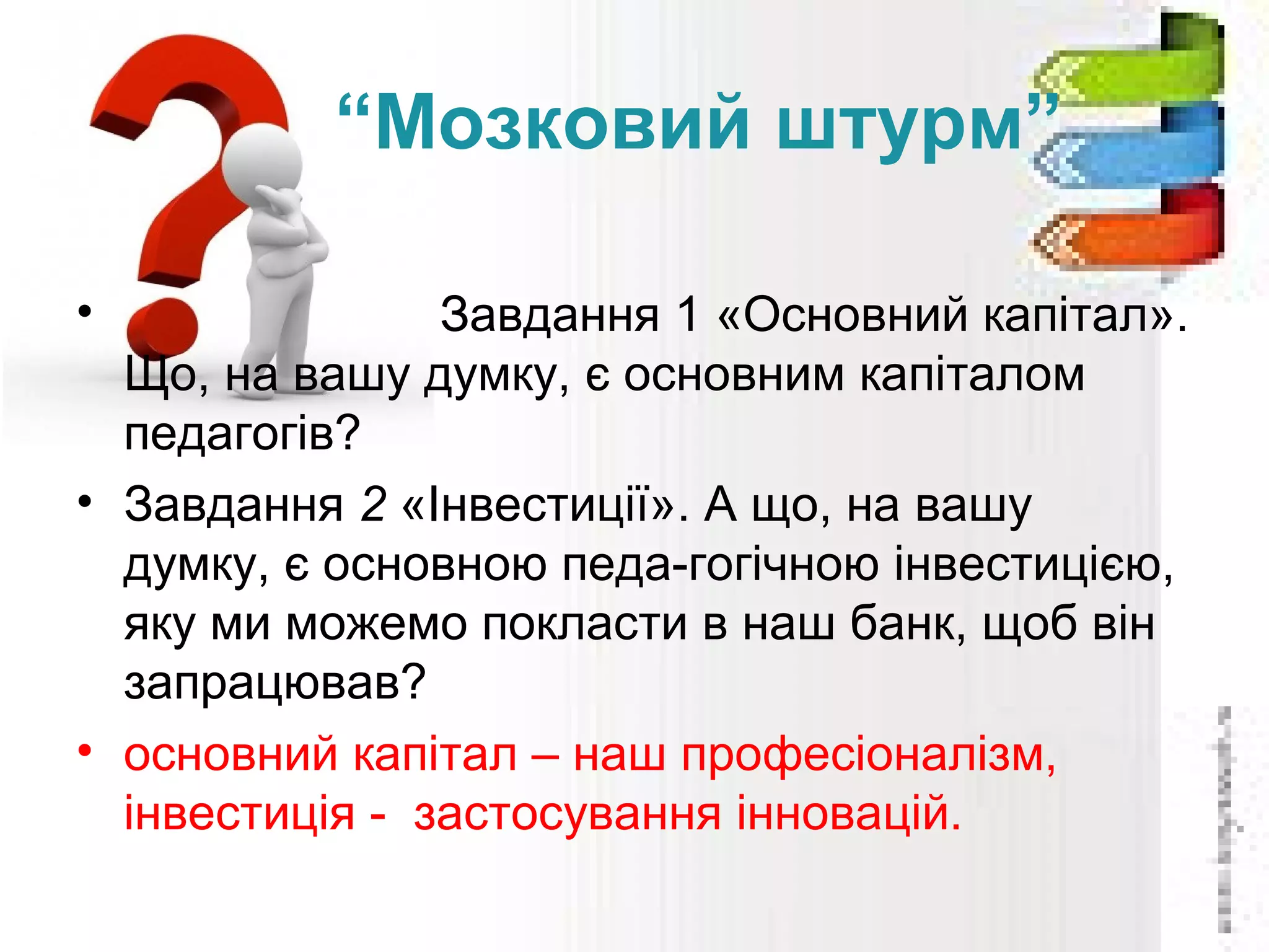 “Мозковий штурм”
• Завдання 1 «Основний капітал».
Що, на вашу думку, є основним капіталом
педагогів?
• Завдання 2 «Інвестиції». А що, на вашу
думку, є основною педа­гогічною інвестицією,
яку ми можемо покласти в наш банк, щоб він
запрацював?
• основний капітал – наш професіоналізм,
інвестиція ­ застосування інновацій.
 