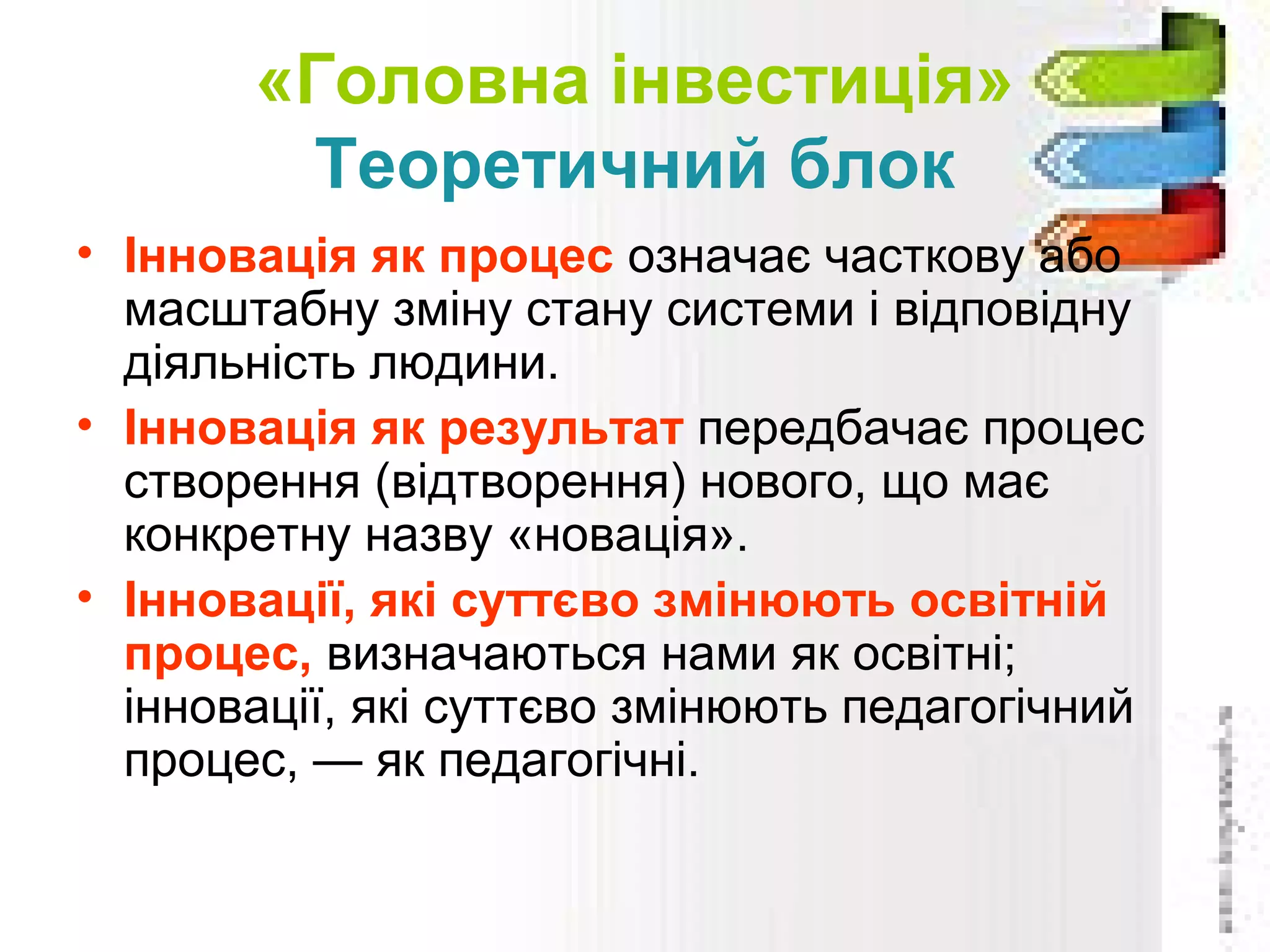 «Головна інвестиція»
Теоретичний блок
• Інновація як процес означає часткову або
масштабну зміну стану системи і відповідну
діяльність людини.
• Інновація як результат передбачає процес
створення (відтворення) нового, що має
конкретну назву «новація».
• Інновації, які суттєво змінюють освітній
процес, визначаються нами як освітні;
інновації, які суттєво змінюють педагогічний
процес, — як педагогічні.
 