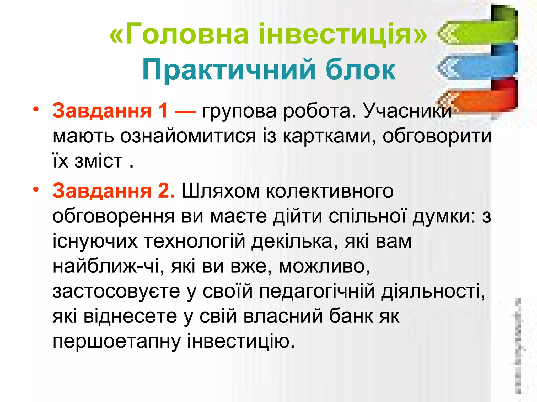«Головна інвестиція»
Практичний блок
• Завдання 1 — групова робота. Учасники
мають ознайомитися із картками, обговорити
їх зміст .
• Завдання 2. Шляхом колективного
обговорення ви маєте дійти спільної думки: з
існуючих технологій декілька, які вам
найближ­чі, які ви вже, можливо,
застосовуєте у своїй педагогічній діяльності,
які віднесете у свій власний банк як
першоетапну інвестицію.
 