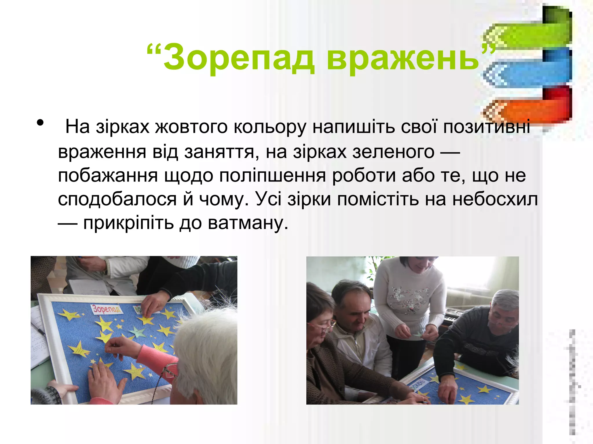 “Зорепад вражень”
• На зірках жовтого кольору напишіть свої позитивні
враження від заняття, на зірках зеленого —
побажання щодо поліпшення роботи або те, що не
сподобалося й чому. Усі зірки помістіть на небосхил
— прикріпіть до ватману.
 