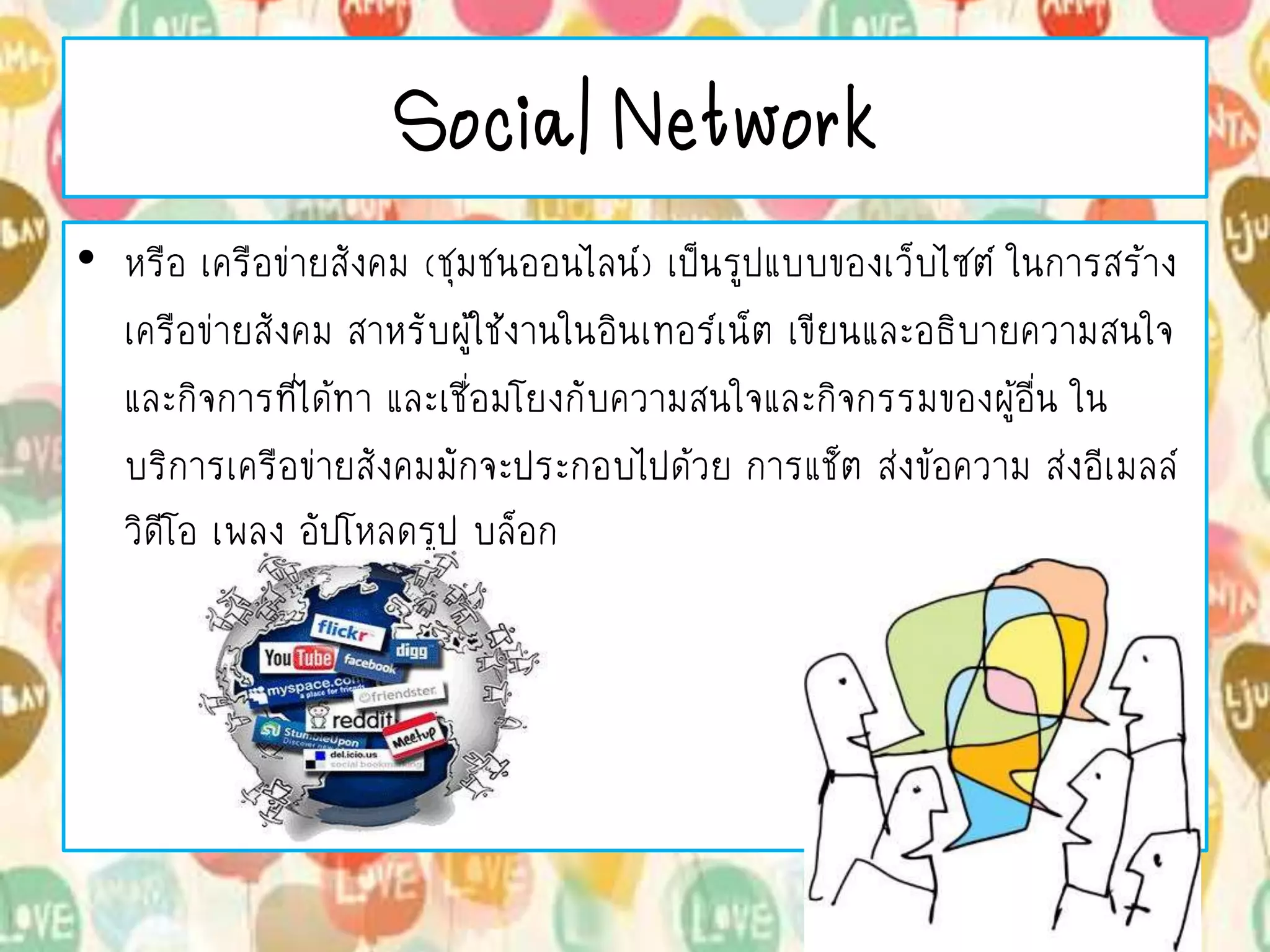 Social Network
• หรือ เครือข่ายสังคม (ชุมชนออนไลน์) เป็นรูปแบบของเว็บไซต์ ในการสร้าง
เครือข่ายสังคม สาหรับผู้ใช้งานในอินเทอร์เน็ต เขียนและอธิบายความสนใจ
และกิจการที่ได้ทา และเชื่อมโยงกับความสนใจและกิจกรรมของผู้อื่น ใน
บริการเครือข่ายสังคมมักจะประกอบไปด้วย การแช็ต ส่งข้อความ ส่งอีเมลล์
วิดีโอ เพลง อัปโหลดรูป บล็อก
 