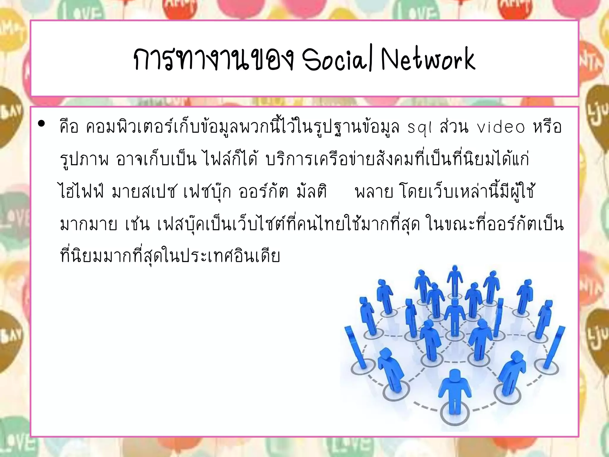 การทางานของ Social Network
• คือ คอมพิวเตอร์เก็บข้อมูลพวกนี้ไว้ในรูปฐานข้อมูล sql ส่วน video หรือ
รูปภาพ อาจเก็บเป็น ไฟล์ก็ได้ บริการเครือข่ายสังคมที่เป็นที่นิยมได้แก่
ไฮไฟฟ์ มายสเปซ เฟซบุ๊ก ออร์กัต มัลติ พลาย โดยเว็บเหล่านี้มีผู้ใช้
มากมาย เช่น เฟสบุ๊คเป็นเว็บไซต์ที่คนไทยใช้มากที่สุด ในขณะที่ออร์กัตเป็น
ที่นิยมมากที่สุดในประเทศอินเดีย
 