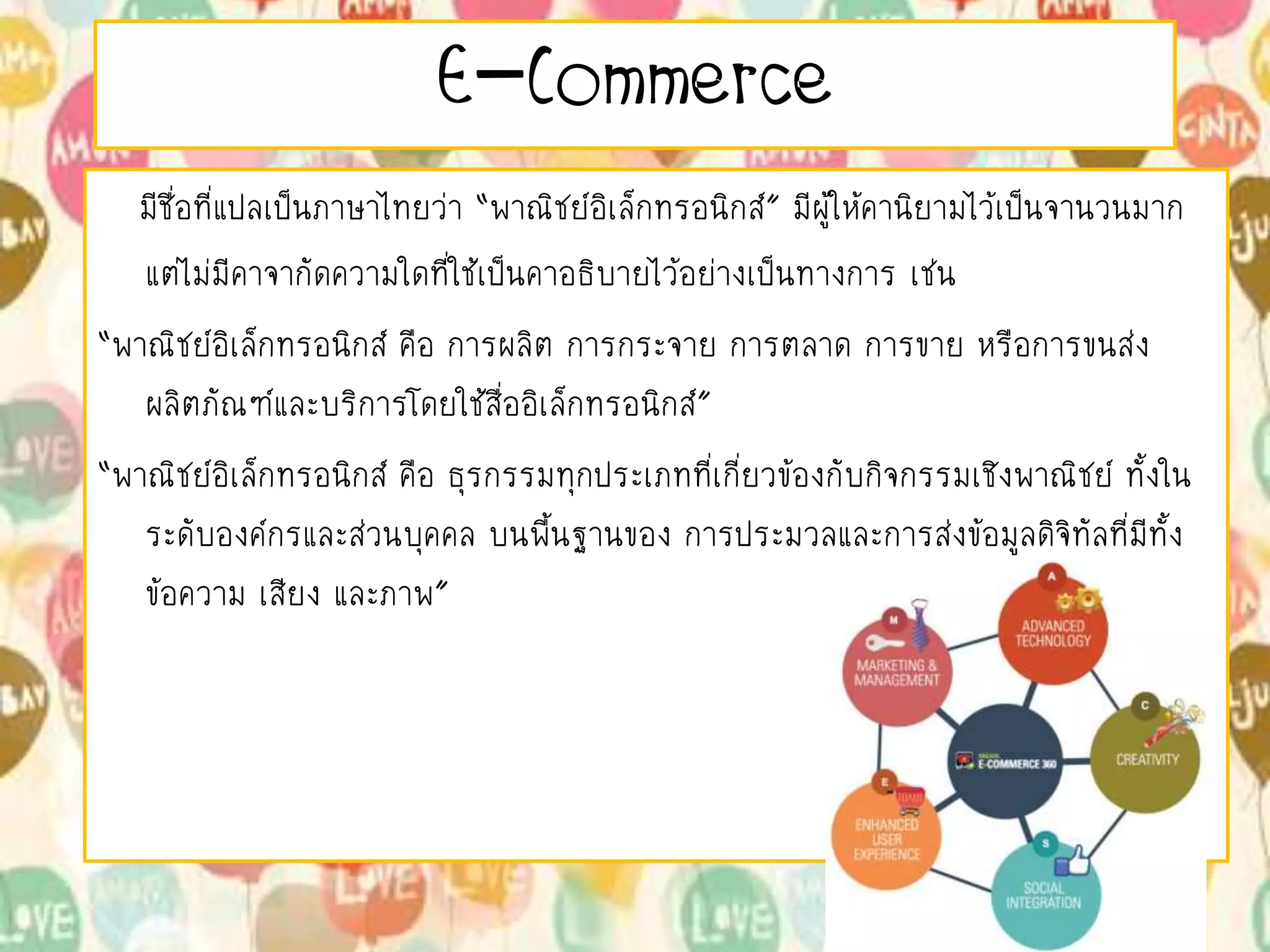 E-Commerce
มีชื่อที่แปลเป็นภาษาไทยว่า “พาณิชย์อิเล็กทรอนิกส์” มีผู้ให้คานิยามไว้เป็นจานวนมาก
แต่ไม่มีคาจากัดความใดที่ใช้เป็นคาอธิบายไว้อย่างเป็นทางการ เช่น
“พาณิชย์อิเล็กทรอนิกส์ คือ การผลิต การกระจาย การตลาด การขาย หรือการขนส่ง
ผลิตภัณฑ์และบริการโดยใช้สื่ออิเล็กทรอนิกส์”
“พาณิชย์อิเล็กทรอนิกส์ คือ ธุรกรรมทุกประเภทที่เกี่ยวข้องกับกิจกรรมเชิงพาณิชย์ ทั้งใน
ระดับองค์กรและส่วนบุคคล บนพื้นฐานของ การประมวลและการส่งข้อมูลดิจิทัลที่มีทั้ง
ข้อความ เสียง และภาพ”
 