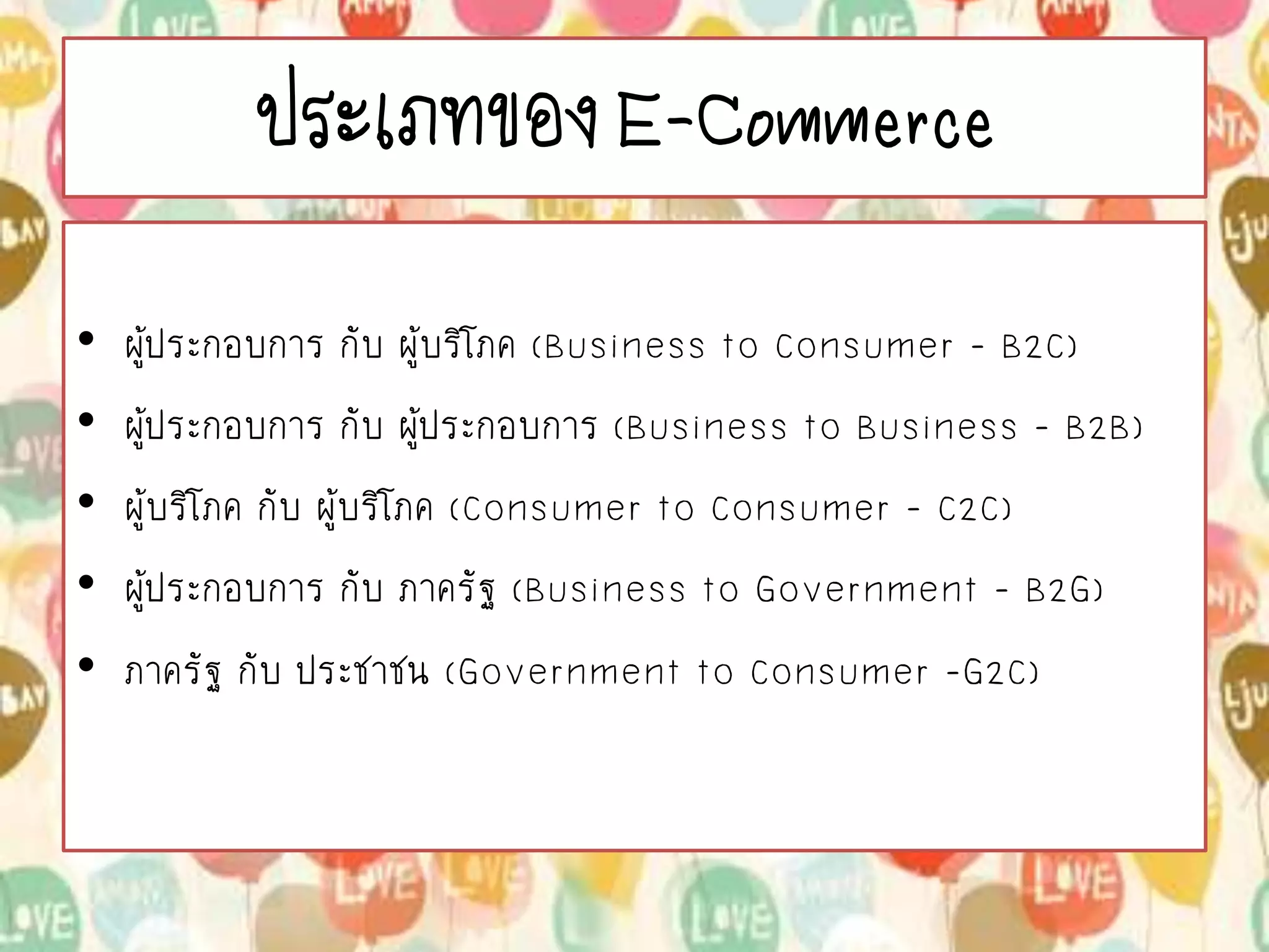 ประเภทของ E-Commerce
• ผู้ประกอบการ กับ ผู้บริโภค (Business to Consumer - B2C)
• ผู้ประกอบการ กับ ผู้ประกอบการ (Business to Business – B2B)
• ผู้บริโภค กับ ผู้บริโภค (Consumer to Consumer - C2C)
• ผู้ประกอบการ กับ ภาครัฐ (Business to Government – B2G)
• ภาครัฐ กับ ประชาชน (Government to Consumer -G2C)
 