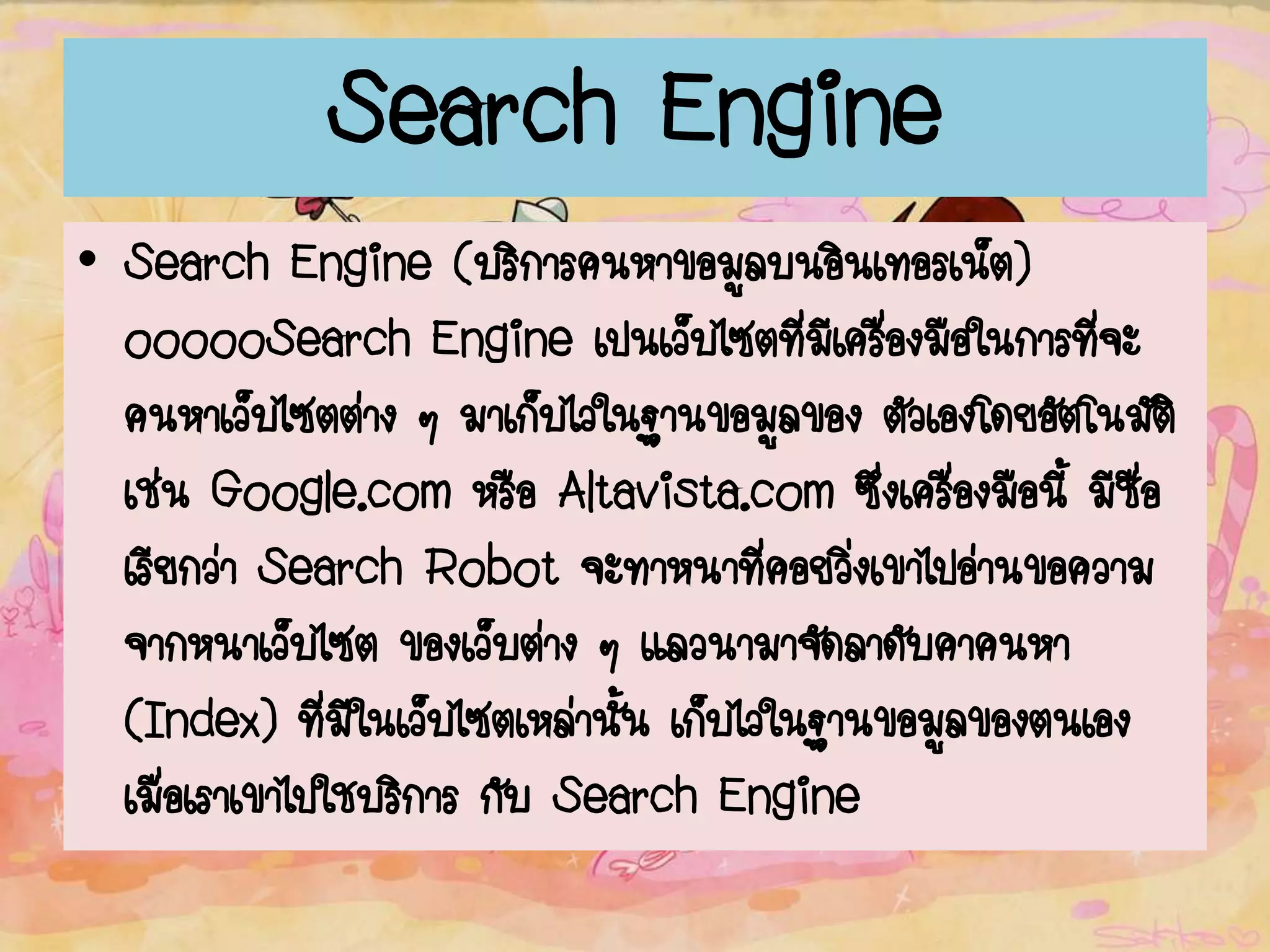 Search Engine
• Search Engine (บริการค้นหาข้อมูลบนอินเทอร์เน็ต)
oooooSearch Engine เป็นเว็บไซต์ที่มีเครื่องมือในการที่จะ
ค้นหาเว็บไซต์ต่าง ๆ มาเก็บไว้ในฐานข้อมูลของ ตัวเองโดยอัตโนมัติ
เช่น Google.com หรือ Altavista.com ซึ่งเครื่องมือนี้ มีชื่อ
เรียกว่า Search Robot จะทาหน้าที่คอยวิ่งเข้าไปอ่านข้อความ
จากหน้าเว็บไซต์ ของเว็บต่าง ๆ แล้วนามาจัดลาดับคาค้นหา
(Index) ที่มีในเว็บไซต์เหล่านั้น เก็บไว้ในฐานข้อมูลของตนเอง
เมื่อเราเข้าไปใช้บริการ กับ Search Engine
 