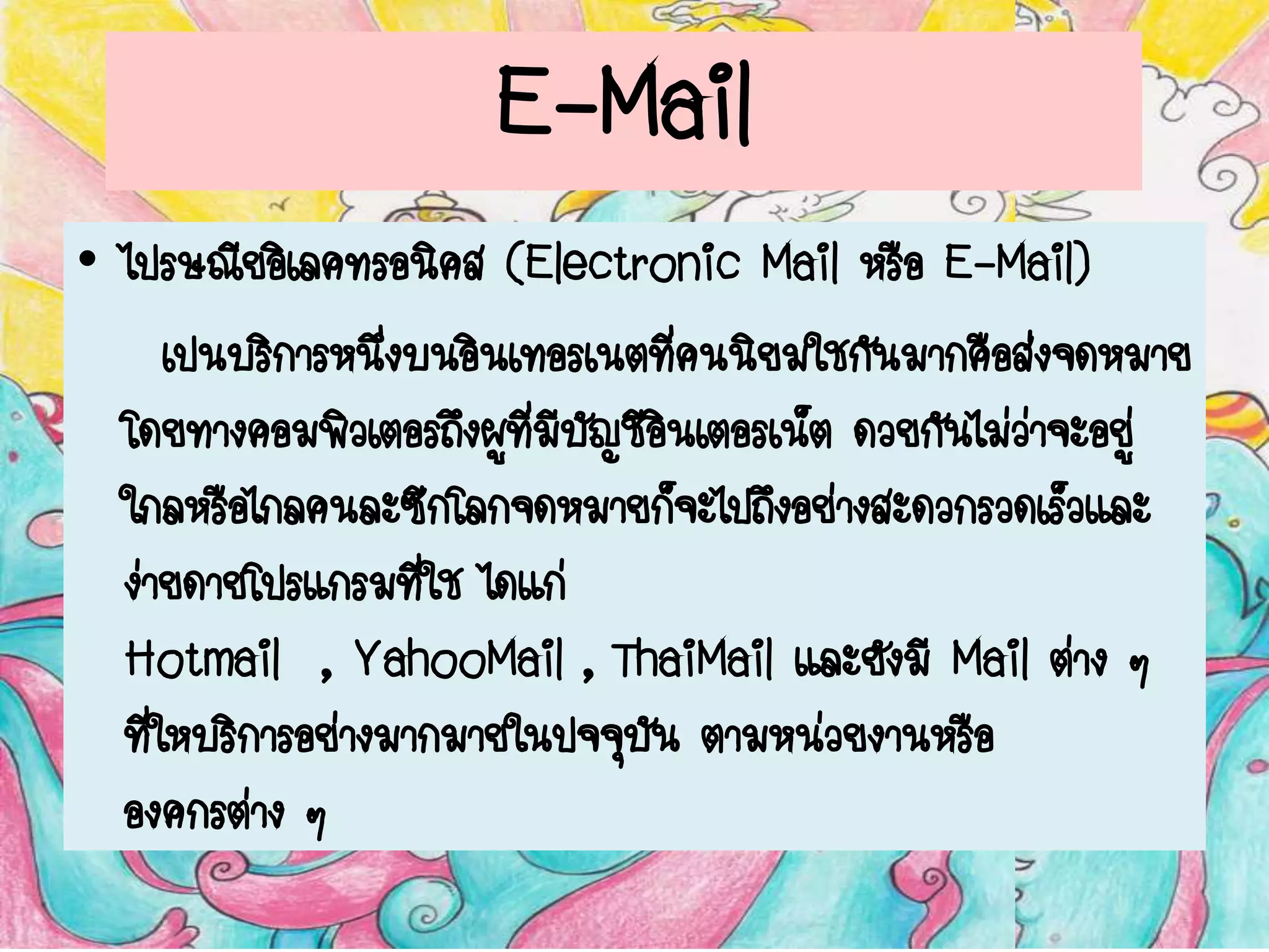 E-Mail
• ไปรษณีย์อิเลคทรอนิคส์ (Electronic Mail หรือ E-Mail)
เป็นบริการหนึ่งบนอินเทอร์เนตที่คนนิยมใช้กันมากคือส่งจดหมาย
โดยทางคอมพิวเตอร์ถึงผู้ที่มีบัญชีอินเตอร์เน็ต ด้วยกันไม่ว่าจะอยู่
ใกล้หรือไกลคนละซีกโลกจดหมายก็จะไปถึงอย่างสะดวกรวดเร็วและ
ง่ายดายโปรแกรมที่ใช้ ได้แก่
Hotmail , YahooMail , ThaiMail และยังมี Mail ต่าง ๆ
ที่ให้บริการอย่างมากมายในปัจจุบัน ตามหน่วยงานหรือ
องค์กรต่าง ๆ
 