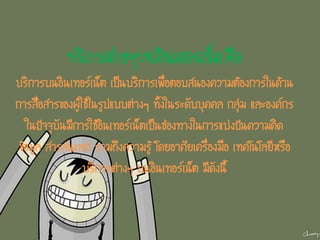 บริการต่างๆบนอินเตอร์เน็ต คือ
บริการบนอินเทอร์เน็ต เป็นบริการเพื่อตอบสนองความต้องการในด้าน
การสื่อสารของผู้ใช้ในรูปแบบต่างๆ ทั้งในระดับบุคคล กลุ่ม และองค์กร
ในปัจจุบันมีการใช้อินเทอร์เน็ตเป็นช่องทางในการแบ่งปันความคิด
ข้อมูล สารสนเทศ รวมถึงความรู้ โดยอาศัยเครื่องมือ เทคโนโลยีหรือ
บริการต่างๆ บนอินเทอร์เน็ต มีดังนี้
 
