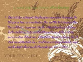 1. World Wide Web (WWW) เครือข่ายใยแมงมุม
• เป็นการเข้าสู่ระบบข้อมูลอย่างข้อมูลในรูปของ Interactive Multimedia คือ
มีทั้งรูปภาพ ข้อความ ภาพเคลื่อนไหว เสียง และวีดีโอ อีกทั้งข้อมูลเหล่านี้ยัง
ใช้ระบบที่เรียกว่า hypertext กล่าวคือ จะมีคาสาคัญหรือรูปภาพในข้อมูล
นั้นที่จะช่วยให้ท่าน เข้าสู่รายละเอียดที่ลึกและกว้างขวางยิ่งขึ้น คาสาคัญ
ดังกล่าวจะเป็นคาที่เป็นตัวหนา หรือขีดเส้นใต้ เพียงแต่ท่านเลือกกด ที่คา ที่
เป็นตัวหนาหรือขีดเส้นใต้ นั้น ๆ ท่านก็สามารถเข้าสู่ข้อมูลเพิ่มเติมได้ (ข้อมูล
เหล่านี้จะมีผู้สร้างขึ้นมาและเก็บไว้ในคอมพิวเตอร์ ต่าง ๆ ทั่วโลก)
 