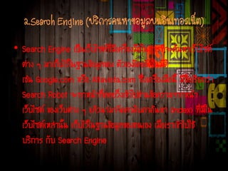 2.Search Engine (บริการค้นหาข้อมูลบนอินเทอร์เน็ต)
• Search Engine เป็นเว็บไซต์ที่มีเครื่องมือในการที่จะค้นหาเว็บไซต์
ต่าง ๆ มาเก็บไว้ในฐานข้อมูลของ ตัวเองโดยอัตโนมัติ
เช่น Google.com หรือ Altavista.com ซึ่งเครื่องมือนี้ มีชื่อเรียกว่า
Search Robot จะทาหน้าที่คอยวิ่งเข้าไปอ่านข้อความจากหน้า
เว็บไซต์ ของเว็บต่าง ๆ แล้วนามาจัดลาดับคาค้นหา (Index) ที่มีใน
เว็บไซต์เหล่านั้น เก็บไว้ในฐานข้อมูลของตนเอง เมื่อเราเข้าไปใช้
บริการ กับ Search Engine
 