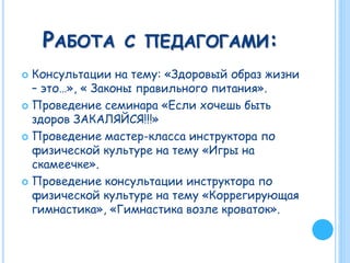 РАБОТА С ПЕДАГОГАМИ:
 Консультации на тему: «Здоровый образ жизни
– это…», « Законы правильного питания».
 Проведение семинара «Если хочешь быть
здоров ЗАКАЛЯЙСЯ!!!»
 Проведение мастер-класса инструктора по
физической культуре на тему «Игры на
скамеечке».
 Проведение консультации инструктора по
физической культуре на тему «Коррегирующая
гимнастика», «Гимнастика возле кроваток».
 