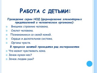 РАБОТА С ДЕТЬМИ:
Проведение серии НОД (формирование элемент арных
предст авлений о человеческом организме):
 Внешнее строение человека.
 Скелет человека.
 Познакомимся со своей кожей.
 Сердце и дыхательная система.
 Органы чувств.
В процессе занят ий проводит ся ряд эксперимент ов
 Что может чувствовать кожа.
 Зачем нужен нос?
 Зачем людям уши?
 