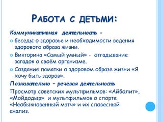 РАБОТА С ДЕТЬМИ:
Коммуникат ивная деят ельност ь -
 беседы о здоровье и необходимости ведения
здорового образа жизни.
 Викторина «Самый умный» - отгадывание
загадок о своём организме.
 Создание памятки о здоровом образе жизни «Я
хочу быть здоров».
Познават ельно – речевая деят ельност ь
Просмотр советских мультфильмов: «Айболит»,
«Мойдодыр» и мультфильмов о спорте
«Необыкновенный матч» и их словесный
анализ.
 