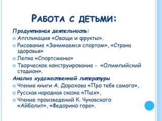 РАБОТА С ДЕТЬМИ:
Продукт ивная деят ельност ь:
 Аппликация «Овощи и фрукты».
 Рисование «Занимаемся спортом», «Страна
здоровья»
 Лепка «Спортсмены»
 Творческое конструирование - «Олимпийский
стадион».
Анализ художест венной лит ературы
 Чтение книги А. Дорохова «Про тебя самого»,
 Русская народная сказка «Пых»,
 Чтение произведений К. Чуковского
«Айболит», «Федорино горе».
 