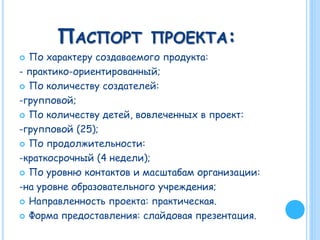 ПАСПОРТ ПРОЕКТА:
 По характеру создаваемого продукта:
- практико-ориентированный;
 По количеству создателей:
-групповой;
 По количеству детей, вовлеченных в проект:
-групповой (25);
 По продолжительности:
-краткосрочный (4 недели);
 По уровню контактов и масштабам организации:
-на уровне образовательного учреждения;
 Направленность проекта: практическая.
 Форма предоставления: слайдовая презентация.
 