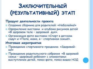 ЗАКЛЮЧИТЕЛЬНЫЙ
(РЕЗУЛЬТАТИВНЫЙ) ЭТАП
Продукт деятельности проекта
 Создание сборника для родителей: «Неболейка!»
 Оформление выставки и альбома рисунков детей
«В здоровом теле – здоровый дух».
 Организация фото выставки «Спорт в детском
саду» и «Папа, мама, я – спортивная семья!».
Итоговые мероприятия
 Проведение спортивного праздника «Здоровей-
ка!»
 Проведение родительского собрания «В здоровой
семье – здоровый ребёнок» с элементами:
выступление детей, показ фото, показ видео НОД
 