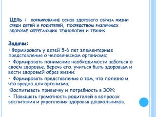 ЦЕЛЬ : ФОРМИРОВАНИЕ ОСНОВ ЗДОРОВОГО ОБРАЗА ЖИЗНИ
СРЕДИ ДЕТЕЙ И РОДИТЕЛЕЙ, ПОСРЕДСТВОМ РАЗЛИЧНЫХ
ЗДОРОВЬЕ СБЕРЕГАЮЩИХ ТЕХНОЛОГИЙ И ТЕХНИК
Задачи:
• Формировать у детей 5-6 лет элементарные
представления о человеческом организме;
• Формировать понимание необходимости заботься о
своём здоровье, беречь его, учиться быть здоровым и
вести здоровый образ жизни;
• Формировать представления о том, что полезно и
что вредно для организма;
•Воспитывать привычку и потребность в ЗОЖ;
• Повышать грамотность родителей в вопросах
воспитания и укрепления здоровья дошкольников.
 