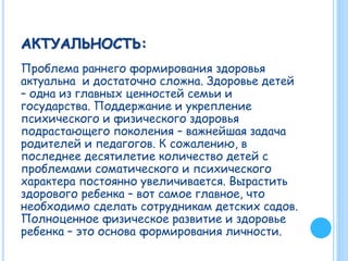 АКТУАЛЬНОСТЬ:
Проблема раннего формирования здоровья
актуальна и достаточно сложна. Здоровье детей
– одна из главных ценностей семьи и
государства. Поддержание и укрепление
психического и физического здоровья
подрастающего поколения – важнейшая задача
родителей и педагогов. К сожалению, в
последнее десятилетие количество детей с
проблемами соматического и психического
характера постоянно увеличивается. Вырастить
здорового ребенка – вот самое главное, что
необходимо сделать сотрудникам детских садов.
Полноценное физическое развитие и здоровье
ребенка – это основа формирования личности.
 