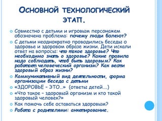 ОСНОВНОЙ ТЕХНОЛОГИЧЕСКИЙ
ЭТАП.
 Совместно с детьми и игровым персонажем
обозначена проблема: почему люди болеют?
 С детьми неоднократно проводились беседы о
здоровье и здоровом образе жизни. Дети искали
ответ на вопросы: чт о т акое здоровье? Чт о
необходимо знат ь о здоровье? Какие правила
надо соблюдат ь, чт об быт ь здоровым? Как
работ ает человеческий организм? Как вест и
здоровый образ жизни?
 Коммуникат ивный вид деят ельност и, форма
организации беседа с дет ьми
 «ЗДОРОВЬЕ – ЭТО…» (ответы детей….)
 «Что такое – здоровый организм и кто такой
здоровый человек?»
 Как помочь себе оставаться здоровым?
 Работ а с родит елями: анкет ирование.
 