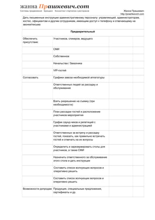 Жанна Прашкевич
http://prashkevich.com
Дать письменные инструкции административному персоналу: управляющей, администраторам,
хостес, официантам и другим сотрудникам, имеющим доступ к телефону и отвечающему на
звонки/письма
Предварительный
Обеспечить
присутствие:
Участников, спикеров, ведущего
СМИ
Собственное
Начальства / Заказчика
VIP-гостей
Согласовать Графики завоза необходимой аппататуры
Ответственных людей за рассадку и
обслуживание
Взять разрешение на съемку (при
необходимости)
План рассадки гостей и расположение
участников мероприятия
График саунд-чеков и репетиций с
участниками и администрацией
Ответственных за встречу и рассадку
гостей, показать, как правильно встречать
гостей и отвечать на их вопросы
Определить и зарезервировать столы для
участников, а также СМИ
Назначить ответственного за обслуживание
этого стола и дать инструкции
Составить список волнующих вопросов и
оперативно решить
Составить список волнующих вопросов и
оперативно решить
Возможности допродаж Продукция, специальные предложения,
сертификаты и др.
 
