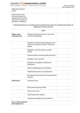 Жанна Прашкевич
http://prashkevich.com
Набор волонтерской
группы
Купить достаточное
количество раций или
предусмотреть наличие
достаточных средств на
мобильных телефонах
ОТВЕТСТВЕННОСТЬ ЗА СОХРАННОСТЬ АППАРАТУРЫ И ДРУГИХ АТТРИБУТОВ ЛЕЖИТ НА
АДМИНИСТРАТОРЕ САЛОНА!
Час Х
Перед самим
мероприятием:
Проверить оформление зала, в том числе
соответствию райдеру
Проверить наличие промо-продукции (в том
числе и анкет обратной связи) – роллапы и
афиши
Проверить наличие свечей, на всякий
случай
Проконтроливать наличие призов для акции
Проверить звук, саунд-чек
Проверить и подобрать оптимальное
освещение
Встреча информационных партнеров
Формирование пакетов с материалами
Выставление дополнительных материалов на
продажу
Распечатать Сценарный план
Форму регистрации для СМИ
Анкеты для гостей
Организационную таблицу
Специальные бейджи для орг.комитета
Быть готовым сделать
фотографии для
 