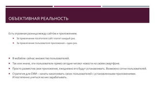 ОБЪЕКТИВНАЯ РЕАЛЬНОСТЬ
Есть огромная разница между сайтом и приложением.
 За привлечение посетителя сайт платит каждый раз.
 За привлечение пользователя приложения – один раз.
 Отправьте PUSH-уведомление в приложении, чтобы мгновенно привлечь внимание к нужной публикации.
 Так или иначе, эти пользователи прямо сегодня читают новости на своем смартфоне.
 Даже просто разместив свое приложение, его ежедневно будут устанавливать.
Десятки-сотни новых пользователей ежедневно. Это до 30 000 за год.
 У лидеров рынка сейчас более 500 000 установленных приложений, практически без рекламы.
 Стратегия для СМИ – начать накапливать своих пользователей с установленными приложениями.
И постепенно учиться на них зарабатывать.
 