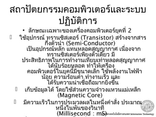 สถาปัตยกรรมคอมพิวเตอร์และระบบ
ปฏิบัติการ
• ลักษณะเฉพาะของเครื่องคอมพิวเตอร์ยุคที่ 2
 ใช้อุปกรณ์ ทรานซิสเตอร์ (Transistor) สร้างจากสาร
กึ่งตัวนำา (Semi-Conductor)
เป็นอุปกรณ์หลัก แทนหลอดสุญญากาศ เนื่องจาก
ทรานซิสเตอร์เพียงตัวเดียว มี
ประสิทธิภาพในการทำางานเทียบเท่าหลอดสุญญากาศ
ได้นับร้อยหลอด ทำาให้เครื่อง
คอมพิวเตอร์ในยุคนี้มีขนาดเล็ก ใช้พลังงานไฟฟ้า
น้อย ความร้อนตำ่า ทำางานเร็ว และ
ได้รับความน่าเชื่อถือมากยิ่งขึ้น
 เก็บข้อมูลได้ โดยใช้ส่วนความจำาวงแหวนแม่เหล็ก
(Magnetic Core)
 มีความเร็วในการประมวลผลในหนึ่งคำาสั่ง ประมาณ
หนึ่งในพันของวินาที
(Millisecond : mS)
 