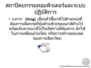 สถาปัตยกรรมคอมพิวเตอร์และระบบ
ปฏิบัติการ
•  แดรก (Drag) เลื่อนตัวชี้เมาส์ไปตำาแหน่งที่
 ต้องการเลือกกดที่ปุ่มด้านซ้ายของเมาส์ค้างไว้
พร้อมกับลากเมาส์ไปในทิศทางที่ต้องการ มักใช้
ในการเคลื่อนย้ายวัตถุ หรือการสร้างขอบเขต
ของการเลือกวัตถุ
 