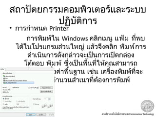 สถาปัตยกรรมคอมพิวเตอร์และระบบ
ปฏิบัติการ
• การกำาหนด Printer
 การพิมพ์ใน Windows  คลิกเมนู แฟ้ม ที่พบ
 ได้ในโปรแกรมส่วนใหญ่ แล้วจึงคลิก พิมพ์การ
ดำาเนินการดังกล่าวจะเป็นการเปิดกล่อง
 โต้ตอบ พิมพ์ ซึ่งเป็นพื้นที่ให้คุณสามารถ
เปลี่ยนการตั้งค่าพื้นฐาน เช่น เครื่องพิมพ์ที่จะ
ใช้หรือจำานวนสำาเนาที่ต้องการพิมพ์
 
