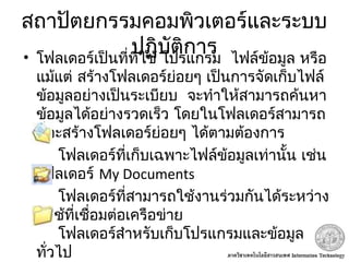 สถาปัตยกรรมคอมพิวเตอร์และระบบ
ปฏิบัติการ•  โฟลเดอร์เป็นที่ที่ใช้ โปรแกรม ไฟล์ข้อมูล หรือ
 แม้แต่ สร้างโฟลเดอร์ย่อยๆ เป็นการจัดเก็บไฟล์
 ข้อมูลอย่างเป็นระเบียบ จะทำาให้สามารถค้นหา
ข้อมูลได้อย่างรวดเร็ว โดยในโฟลเดอร์สามารถ
ที่จะสร้างโฟลเดอร์ย่อยๆ ได้ตามต้องการ
โฟลเดอร์ที่เก็บเฉพาะไฟล์ข้อมูลเท่านั้น เช่น
 โฟลเดอร์ My Documents
โฟลเดอร์ที่สามารถใช้งานร่วมกันได้ระหว่าง
ผู้ใช้ที่เชื่อมต่อเครือข่าย
โฟลเดอร์สำาหรับเก็บโปรแกรมและข้อมูล
ทั่วไป
 