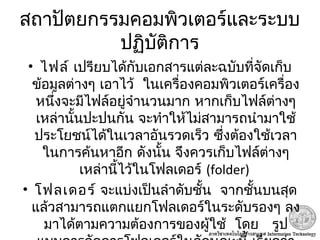 สถาปัตยกรรมคอมพิวเตอร์และระบบ
ปฏิบัติการ
• ไฟล์ เปรียบได้กับเอกสารแต่ละฉบับที่จัดเก็บ
 ข้อมูลต่างๆ เอาไว้ ในเครื่องคอมพิวเตอร์เครื่อง
หนึ่งจะมีไฟล์อยู่จำานวนมาก หากเก็บไฟล์ต่างๆ
เหล่านั้นปะปนกัน จะทำาให้ไม่สามารถนำามาใช้
ประโยชน์ได้ในเวลาอันรวดเร็ว ซึ่งต้องใช้เวลา
ในการค้นหาอีก ดังนั้น จึงควรเก็บไฟล์ต่างๆ
 เหล่านี้ไว้ในโฟลเดอร์ (folder)
• โฟลเดอร์  จะแบ่งเป็นลำาดับชั้น จากชั้นบนสุด
แล้วสามารถแตกแยกโฟลเดอร์ในระดับรองๆ ลง
    มาได้ตามความต้องการของผู้ใช้ โดย รูป
 