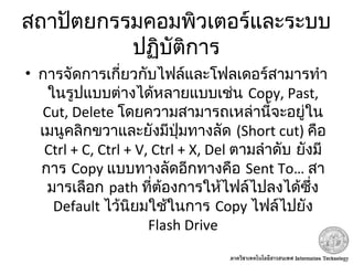 สถาปัตยกรรมคอมพิวเตอร์และระบบ
ปฏิบัติการ
• การจัดการเกี่ยวกับไฟล์และโฟลเดอร์สามารทำา
ในรูปแบบต่างได้หลายแบบเช่น Copy, Past,
Cut, Delete โดยความสามารถเหล่านี้จะอยู่ใน
เมนูคลิกขวาและยังมีปุ่มทางลัด (Short cut) คือ
Ctrl + C, Ctrl + V, Ctrl + X, Del ตามลำาดับ ยังมี
การ Copy แบบทางลัดอีกทางคือ Sent To… สา
มารเลือก path ที่ต้องการให้ไฟล์ไปลงได้ซึ่ง
Default ไว้นิยมใช้ในการ Copy ไฟล์ไปยัง
Flash Drive
 