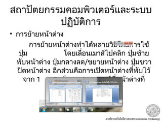สถาปัตยกรรมคอมพิวเตอร์และระบบ
ปฏิบัติการ
• การย้ายหน้าต่าง
การย้ายหน้าต่างทำาได้หลายวิธีโดยการใช้
ปุ่ม โดยเลื่อนเมาส์ไปคลิก ปุ่มซ้าย
พับหน้าต่าง ปุ่มกลางลด/ขยายหน้าต่าง ปุ่มขวา
ปิดหน้าต่าง อีกส่วนคือการเปิดหน้าต่างที่พับไว้
จาก Task bar โดยการวางเมาส์ที่หน้าต่างที่
ต้องการแล้วคลิก
 