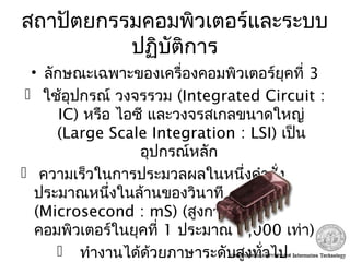 สถาปัตยกรรมคอมพิวเตอร์และระบบ
ปฏิบัติการ
• ลักษณะเฉพาะของเครื่องคอมพิวเตอร์ยุคที่ 3
 ใช้อุปกรณ์ วงจรรวม (Integrated Circuit :
IC) หรือ ไอซี และวงจรสเกลขนาดใหญ่
(Large Scale Integration : LSI) เป็น
อุปกรณ์หลัก
 ความเร็วในการประมวลผลในหนึ่งคำาสั่ง
ประมาณหนึ่งในล้านของวินาที
(Microsecond : mS) (สูงกว่าเครื่อง
คอมพิวเตอร์ในยุคที่ 1 ประมาณ 1,000 เท่า)
 ทำางานได้ด้วยภาษาระดับสูงทั่วไป
 