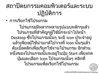 สถาปัตยกรรมคอมพิวเตอร์และระบบ
ปฏิบัติการ
• การเรียกใช้โปรแกรม
โปรแกรมมีหลากหลายรูปแบบหลักๆแล้ว
โปรแกรมที่สำาคัญๆผู้ใช้มักจะนำาไปหน้า
Desktop ซึ่งโปรแกรมนั้นๆ จะมี Icon ประจำาอยู่
แล้วเพียงผู้ใช้นำาเมาส์ไปวางที่ Icon นั้นๆแล้ว
ดับเบิ้ลคลิกเพื่อเรียกใช้งานโปรแกรม อีกส่วน
หนึ่งของโปรแกรมนั้นจะอยู่ในปุ่ม Start เพียงกด
ปุ่มและเลือก Icon โปรแกรมนั้นๆ คลิกที่
โปรแกรมเพื่อเรียกใช้โปรแกรม
 