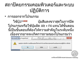 สถาปัตยกรรมคอมพิวเตอร์และระบบ
ปฏิบัติการ
• การออกจากโปรแกรม
ใช้ปุ่ม ปุ่มสีแดงขวาสุดในการปิด
โปรแกรมหรือใช้ปุ่มลัด Alt + F4 แทนได้ขั้นตอน
นี้เป็นขั้นตอนที่ต้องให้ความสำาคัญในระดับหนึ่ง
เนื่องจากอาจจะเกิดการถามของโปรแกรมว่า
ไฟล์ยังไม่ได้ทำาการ Save ได้
 
