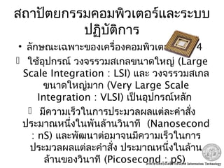สถาปัตยกรรมคอมพิวเตอร์และระบบ
ปฏิบัติการ
• ลักษณะเฉพาะของเครื่องคอมพิวเตอร์ยุคที่ 4
 ใช้อุปกรณ์ วงจรรวมสเกลขนาดใหญ่ (Large
Scale Integration : LSI) และ วงจรรวมสเกล
ขนาดใหญ่มาก (Very Large Scale
Integration : VLSI) เป็นอุปกรณ์หลัก
 มีความเร็วในการประมวลผลแต่ละคำาสั่ง
ประมาณหนึ่งในพันล้านวินาที (Nanosecond
: nS) และพัฒนาต่อมาจนมีความเร็วในการ
ประมวลผลแต่ละคำาสั่ง ประมาณหนึ่งในล้าน
ล้านของวินาที (Picosecond : pS)
 