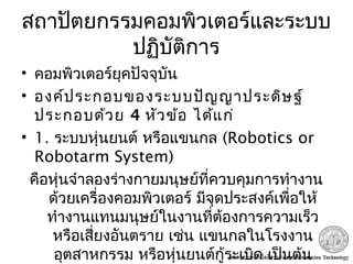 สถาปัตยกรรมคอมพิวเตอร์และระบบ
ปฏิบัติการ
• คอมพิวเตอร์ยุคปัจจุบัน
• องค์ประกอบของระบบปัญญาประดิษฐ์
ประกอบด้วย 4 หัวข้อ ได้แก่
• 1. ระบบหุ่นยนต์ หรือแขนกล (Robotics or
Robotarm System)
คือหุ่นจำาลองร่างกายมนุษย์ที่ควบคุมการทำางาน
ด้วยเครื่องคอมพิวเตอร์ มีจุดประสงค์เพื่อให้
ทำางานแทนมนุษย์ในงานที่ต้องการความเร็ว
หรือเสี่ยงอันตราย เช่น แขนกลในโรงงาน
อุตสาหกรรม หรือหุ่นยนต์กู้ระเบิด เป็นต้น
 