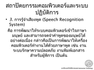 สถาปัตยกรรมคอมพิวเตอร์และระบบ
ปฏิบัติการ
• 3. การรู้จำาเสียงพูด (Speech Recognition
System) 
คือ การพัฒนาให้ระบบคอมพิวเตอร์เข้าใจภาษา
มนุษย์ และสามารถจดจำาคำาพูดของมนุษย์ได้
อย่างต่อเนื่อง กล่าวคือเป็นการพัฒนาให้เครื่อง
คอมพิวเตอร์ทำางานได้ด้วยภาษาพูด เช่น งาน
ระบบรักษาความปลอดภัย งานพิมพ์เอกสาร
สำาหรับผู้พิการ เป็นต้น
 