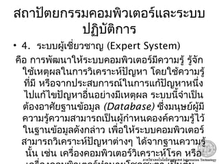 สถาปัตยกรรมคอมพิวเตอร์และระบบ
ปฏิบัติการ
• 4. ระบบผู้เชี่ยวชาญ (Expert System) 
คือ การพัฒนาให้ระบบคอมพิวเตอร์มีความรู้ รู้จัก
ใช้เหตุผลในการวิเคราะห์ปัญหา โดยใช้ความรู้
ที่มี หรือจากประสบการณ์ในการแก้ปัญหาหนึ่ง
ไปแก้ไขปัญหาอื่นอย่างมีเหตุผล ระบบนี้จำาเป็น
ต้องอาศัยฐานข้อมูล (Database) ซึ่งมนุษย์ผู้มี
ความรู้ความสามารถเป็นผู้กำาหนดองค์ความรู้ไว้
ในฐานข้อมูลดังกล่าว เพื่อให้ระบบคอมพิวเตอร์
สามารถวิเคราะห์ปัญหาต่างๆ ได้จากฐานความรู้
นั้น เช่น เครื่องคอมพิวเตอร์วิเคราะห์โรค หรือ
 