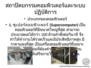 สถาปัตยกรรมคอมพิวเตอร์และระบบ
ปฏิบัติการ
• ประเภทของคอมพิวเตอร์
• 1. ซูเปอร์คอมพิวเตอร์ (Supercomputer) เป็น
คอมพิวเตอร์ที่มีขนาดใหญ่ที่สุด สามารถ
ประมวลผลได้กว่า 100 ล้านคำาสั่งต่อวินาที จึง
ทำาให้ทำางานได้รวดเร็วและมีประสิทธิภาพสูง มี
ราคาแพงที่สุด เป็นเครื่องคอมพิวเตอร์ที่เหมาะ
กับงานคำานวณที่ต้องคำานวณตัวเลขจำานวน
มหาศาล ให้เสร็จภายในระยะเวลาอันสั้น
 