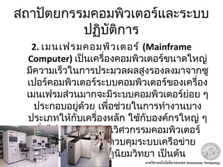สถาปัตยกรรมคอมพิวเตอร์และระบบ
ปฏิบัติการ
2. เมนเฟรมคอมพิวเตอร์ (Mainframe
Computer) เป็นเครื่องคอมพิวเตอร์ขนาดใหญ่
มีความเร็วในการประมวลผลสูงรองลงมาจากซู
เปอร์คอมพิวเตอร์ระบบคอมพิวเตอร์ของเครื่อง
เมนเฟรมส่วนมากจะมีระบบคอมพิวเตอร์ย่อย ๆ
ประกอบอยู่ด้วย เพื่อช่วยในการทำางานบาง
ประเภทให้กับเครื่องหลัก ใช้กับองค์กรใหญ่ ๆ
ทั่วไป เช่น งานด้านวิศวกรรมคอมพิวเตอร์
วิทยาศาสตร์ การควบคุมระบบเครือข่าย
ธนาคาร กลมอุตุนิยมวิทยา เป็นต้น
 