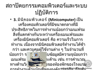 สถาปัตยกรรมคอมพิวเตอร์และระบบ
ปฏิบัติการ
• 3. มินิคอมพิวเตอร์ (Minicomputer) เป็น
เครื่องคอมพิวเตอร์ที่มีขนาดกลางที่มี
ประสิทธิภาพในการทำางานน้อยกว่าเมนเฟรม
สิ่งที่แตกต่างกันระหว่างเครื่องเมนเฟรมและ
เครื่องมินิคอมพิวเตอร์ คือ ความเร็วในการ
ทำางาน เนื่องจากมินิคอมพิวเตอร์ทำางานได้ช้า
กว่า และควบคุมผู้ใช้งานต่าง ๆ ในจำานวนที่
น้อยกว่า รวมทั้งสื่อที่เก็บข้อมูลมีความจุน้อยกว่า
เมนเฟรม ทำางานเฉพาะด้าน เช่น การคำานวณ
ทางด้านวิศวกรรม การจองห้องพักของโรงแรม
 